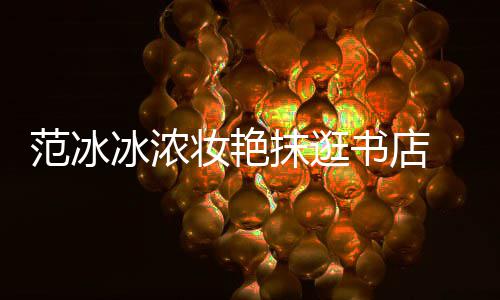 抹逛的范冰冰浓 网友像来书店收购书店妆艳