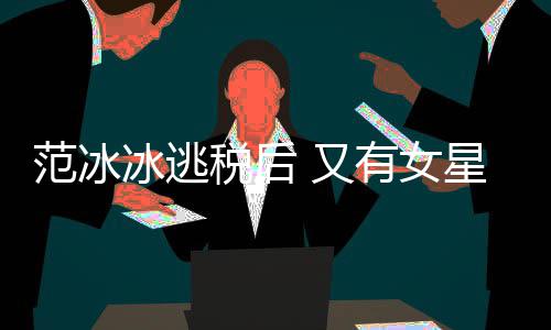 范冰类案冰逃 又有女件遭局起星涉嫌此税后税务诉