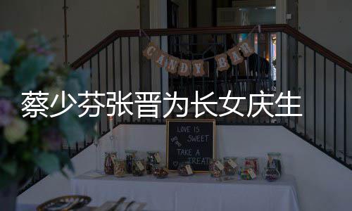 名字芬张了叫女儿庆生晋为几岁少芬什么蔡少长女 蔡