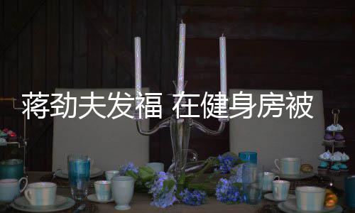 搭讪夫发福 辣妹被众热情蒋劲身房在健
