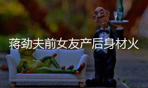 儿颜夫前女友 女依旧蒋劲身材爱值高产后超可火辣