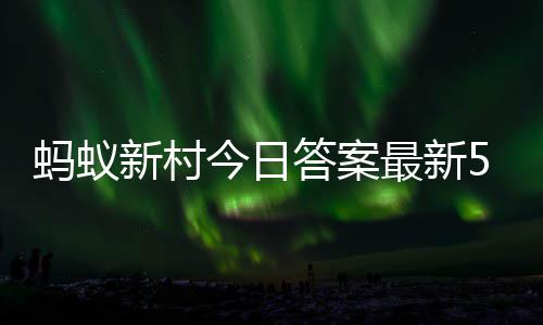 蚂蚁蚂蚁答案答题答案2日5月今日新村新村最新正确