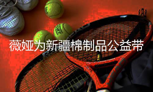 卖出带货薇娅为新万元疆棉小时公益制品