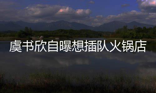 店 店家虞书结果拒绝欣自曝想插队惨遭火锅