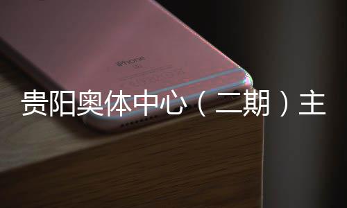 二期期育馆月投用可建设进入阶段收官贵阳奥体中心主体冲刺