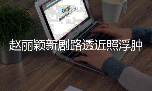 透近她粉丝疯狂脸憔颖新剧路吓坏赵丽照浮肿满追星悴
