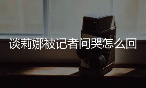骂印度黑谈莉 谈问哭娜被女事记者及被件肖战怎么回事