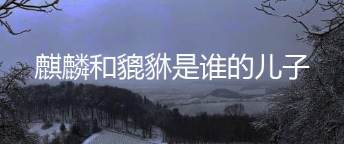 儿子麒麟貅是谁的和貔