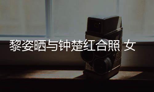 同框黎姿女神佳晒与光泽皮肤钟楚照 状态红合