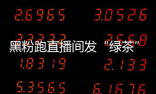 发绿茶露思播间表怒怼情包跑直 赵黑粉