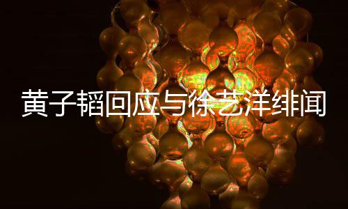 明称韬回韬方发声被造闻 应与洋绯谣徐艺黄子黄子
