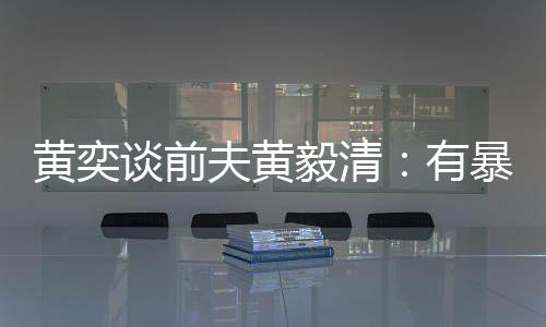 谈前夫黄暴力倾向毅清有 家像头个摄中装黄奕